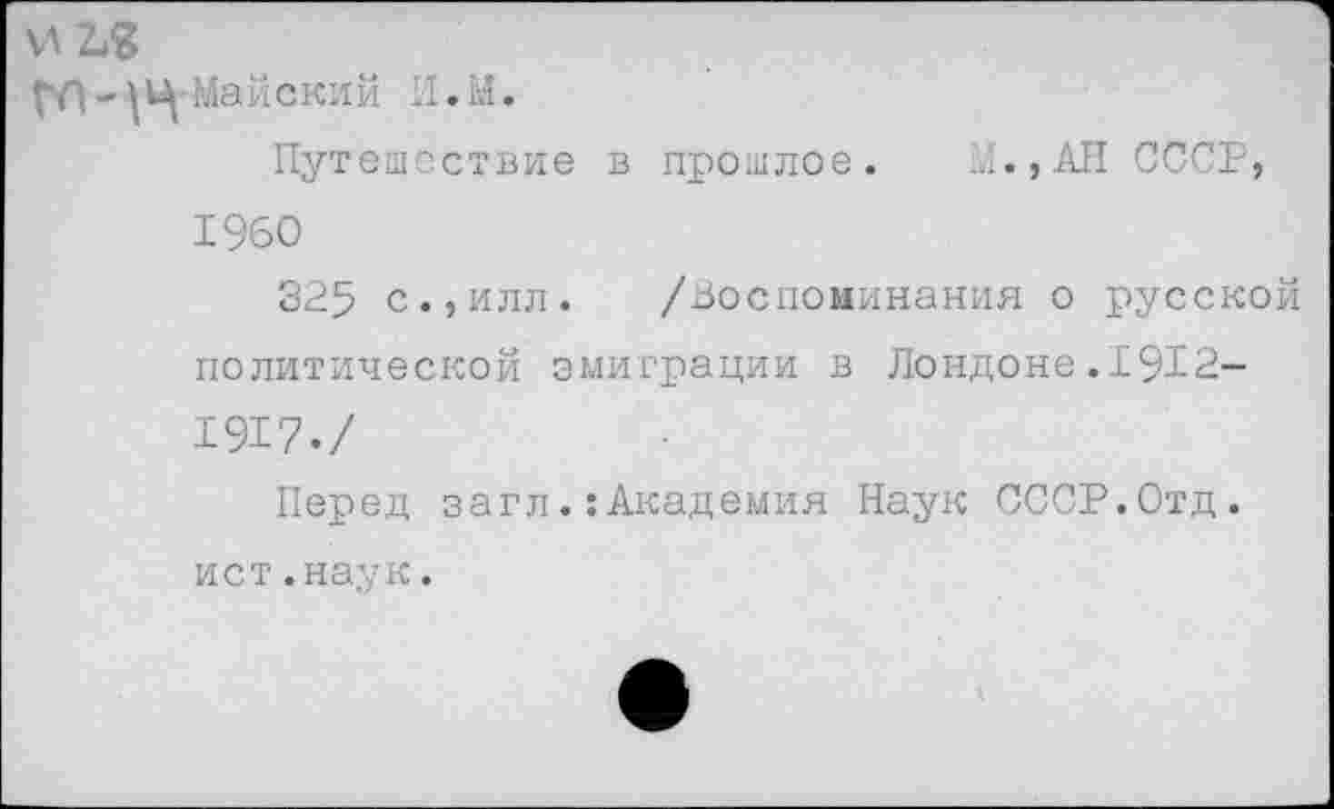 ﻿И 2^
гл-уч Майский И.М.
Путешествие в прошлое. М.,АН СССР, 1960
325 с.,илл. /Воспоминания о русской политической эмиграции в Лондоне.1912-1917./
Перед загл.:Академия Наук СССР.Отд. ист.наук.